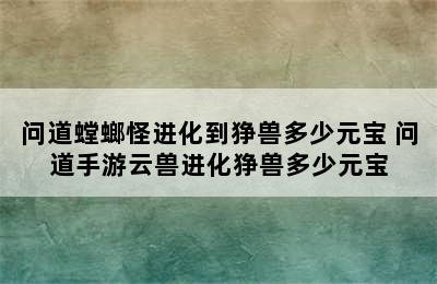 问道螳螂怪进化到狰兽多少元宝 问道手游云兽进化狰兽多少元宝